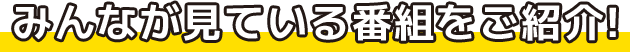 みんなが見ている番組をご紹介!