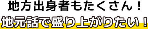 地方出身者もたくさん！地元話で盛り上がりたい！