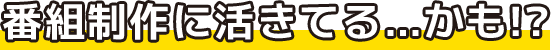 様々番組制作に活きてる…かも!?